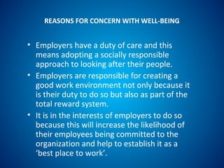 REASONS FOR CONCERN WITH WELL-BEING
• Employers have a duty of care and this
means adopting a socially responsible
approach to looking after their people.
• Employers are responsible for creating a
good work environment not only because it
is their duty to do so but also as part of the
total reward system.
• It is in the interests of employers to do so
because this will increase the likelihood of
their employees being committed to the
organization and help to establish it as a
‘best place to work’.
 
