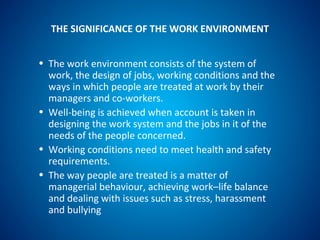 THE SIGNIFICANCE OF THE WORK ENVIRONMENT
• The work environment consists of the system of
work, the design of jobs, working conditions and the
ways in which people are treated at work by their
managers and co-workers.
• Well-being is achieved when account is taken in
designing the work system and the jobs in it of the
needs of the people concerned.
• Working conditions need to meet health and safety
requirements.
• The way people are treated is a matter of
managerial behaviour, achieving work–life balance
and dealing with issues such as stress, harassment
and bullying
 