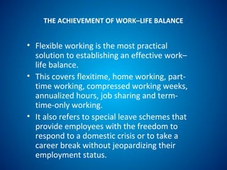 THE ACHIEVEMENT OF WORK–LIFE BALANCE
• Flexible working is the most practical
solution to establishing an effective work–
life balance.
• This covers flexitime, home working, part-
time working, compressed working weeks,
annualized hours, job sharing and term-
time-only working.
• It also refers to special leave schemes that
provide employees with the freedom to
respond to a domestic crisis or to take a
career break without jeopardizing their
employment status.
 