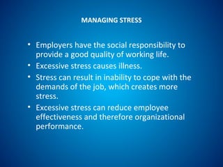 MANAGING STRESS
• Employers have the social responsibility to
provide a good quality of working life.
• Excessive stress causes illness.
• Stress can result in inability to cope with the
demands of the job, which creates more
stress.
• Excessive stress can reduce employee
effectiveness and therefore organizational
performance.
 