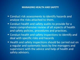 MANAGING HEALTH AND SAFETY
• Conduct risk assessments to identify hazards and
analyse the risks attached to them.
• Conduct health and safety audits to provide for a
more comprehensive review of all aspects of health
and safety policies, procedures and practices.
• Conduct health and safety inspections to identify and
deal with specific risks and hazards
• Health and safety inspections should be carried out on
a regular and systematic basis by line managers and
supervisors with the advice and help of health and
safety advisors.
 