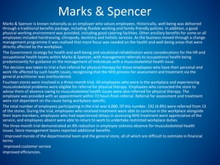 Marks & Spencer
Marks & Spencer is known nationally as an employer who values employees. Historically, well-being was delivered
through a traditional benefits package, including flexible working and family-friendly policies. In addition, a good
physical working environment was provided, including good catering facilities. Other ancillary benefits for some or all
employees included hairdressing, chiropody, dentistry and holistic services. As the business moved through a change
management programme it was realised that more focus was needed on the health and well-being areas that were
directly affected by the workplace.
The Government strategy for health and well-being and vocational rehabilitation were considerations for the HR and
occupational health teams within Marks & Spencer, with management referrals to occupational health being
predominantly for guidance on the management of individuals with a musculoskeletal health issue.
The decision was taken to trial a fast referral for physical therapy for those employees who have their personal and
work life affected by such health issues, recognising that the NHS process for assessment and treatment via the
general practitioner was overburdened.
Fourteen stores were involved in a three-month trial. All employees who were in the workplace and experiencing
musculoskeletal problems were eligible for referral for physical therapy. Employees who contacted the store to
advise them of absence owing to musculoskeletal health issues were also referred for physical therapy. The
employee was provided with an appointment within 72 hours from referral. Referral for assessment and treatment
were not dependent on the cause being workplace-specific.
The total number of employees participating in the trial was 4,000. Of this number, 192 (4.8%) were referred from 13
of the stores. During the trial, employees who received treatment were able to continue in the workplace alongside
their team members, employees who had experienced delays in accessing NHS treatment were appreciative of the
service, and employees absent were able to return to work to undertake restricted workplace duties.
The three-month trial demonstrated an 8% reduction in employee sickness absence for musculoskeletal health
issues. Store management teams reported additional benefits
: improved morale of the departmental team and the general store, all of which are difficult to estimate in financial
terms
improved customer service
improved efficiencies.
 