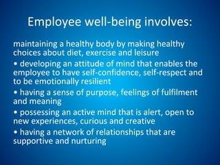 Employee well-being involves:
maintaining a healthy body by making healthy
choices about diet, exercise and leisure
• developing an attitude of mind that enables the
employee to have self-confidence, self-respect and
to be emotionally resilient
• having a sense of purpose, feelings of fulfilment
and meaning
• possessing an active mind that is alert, open to
new experiences, curious and creative
• having a network of relationships that are
supportive and nurturing
 