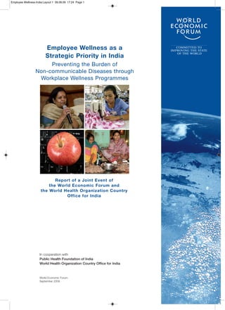Employee Wellness-India:Layout 1 09.09.09 17:24 Page 1




                         Employee Wellness as a                              COMMITTED TO
                                                                          IMPROVING THE STATE

                         Strategic Priority in India
                                                                             OF THE WORLD



                       Preventing the Burden of
                  Non-communicable Diseases through
                   Workplace Wellness Programmes




                             Report of a Joint Event of
                          the World Economic Forum and
                      the World Health Organization Country
                                  Office for India




                     In cooperation with
                     Public Health Foundation of India
                     World Health Organization Country Office for India



                     World Economic Forum
                     September 2009
 