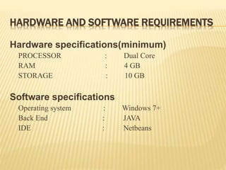 HARDWARE AND SOFTWARE REQUIREMENTS
Hardware specifications(minimum)
PROCESSOR : Dual Core
RAM : 4 GB
STORAGE : 10 GB
Software specifications
Operating system : Windows 7+
Back End : JAVA
IDE : Netbeans
 