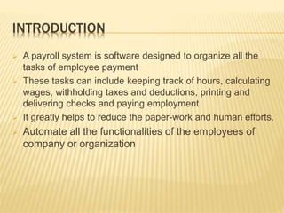 INTRODUCTION
 A payroll system is software designed to organize all the
tasks of employee payment
 These tasks can include keeping track of hours, calculating
wages, withholding taxes and deductions, printing and
delivering checks and paying employment
 It greatly helps to reduce the paper-work and human efforts.
 Automate all the functionalities of the employees of
company or organization
 