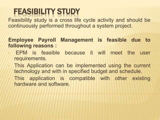 FEASIBILITY STUDY
Feasibility study is a cross life cycle activity and should be
continuously performed throughout a system project.
Employee Payroll Management is feasible due to
following reasons :
• EPM is feasible because it will meet the user
requirements.
• This Application can be implemented using the current
technology and with in specified budget and schedule.
• This application is compatible with other existing
hardware and software.
 