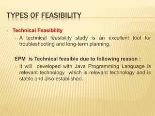 TYPES OF FEASIBILITY
• Technical Feasibility
 A technical feasibility study is an excellent tool for
troubleshooting and long-term planning.
EPM is Technical feasible due to following reason :
 It will developed with Java Programming Language is
relevant technology which is relevant technology and is
stable and also established.
 