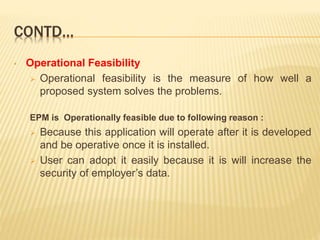 CONTD…
• Operational Feasibility
 Operational feasibility is the measure of how well a
proposed system solves the problems.
EPM is Operationally feasible due to following reason :
 Because this application will operate after it is developed
and be operative once it is installed.
 User can adopt it easily because it is will increase the
security of employer’s data.
 