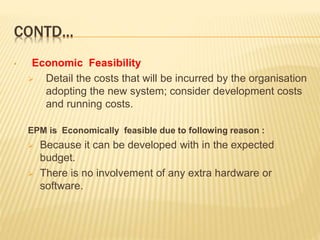 CONTD...
• Economic Feasibility
 Detail the costs that will be incurred by the organisation
adopting the new system; consider development costs
and running costs.
EPM is Economically feasible due to following reason :
 Because it can be developed with in the expected
budget.
 There is no involvement of any extra hardware or
software.
 