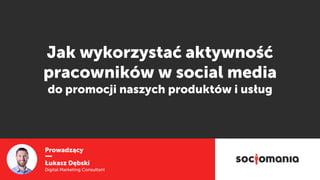Prowadzący
Łukasz Dębski
Digital Marketing Consultant
Jak wykorzystać aktywność
pracowników w social media  
do promocji naszych produktów i usług
 