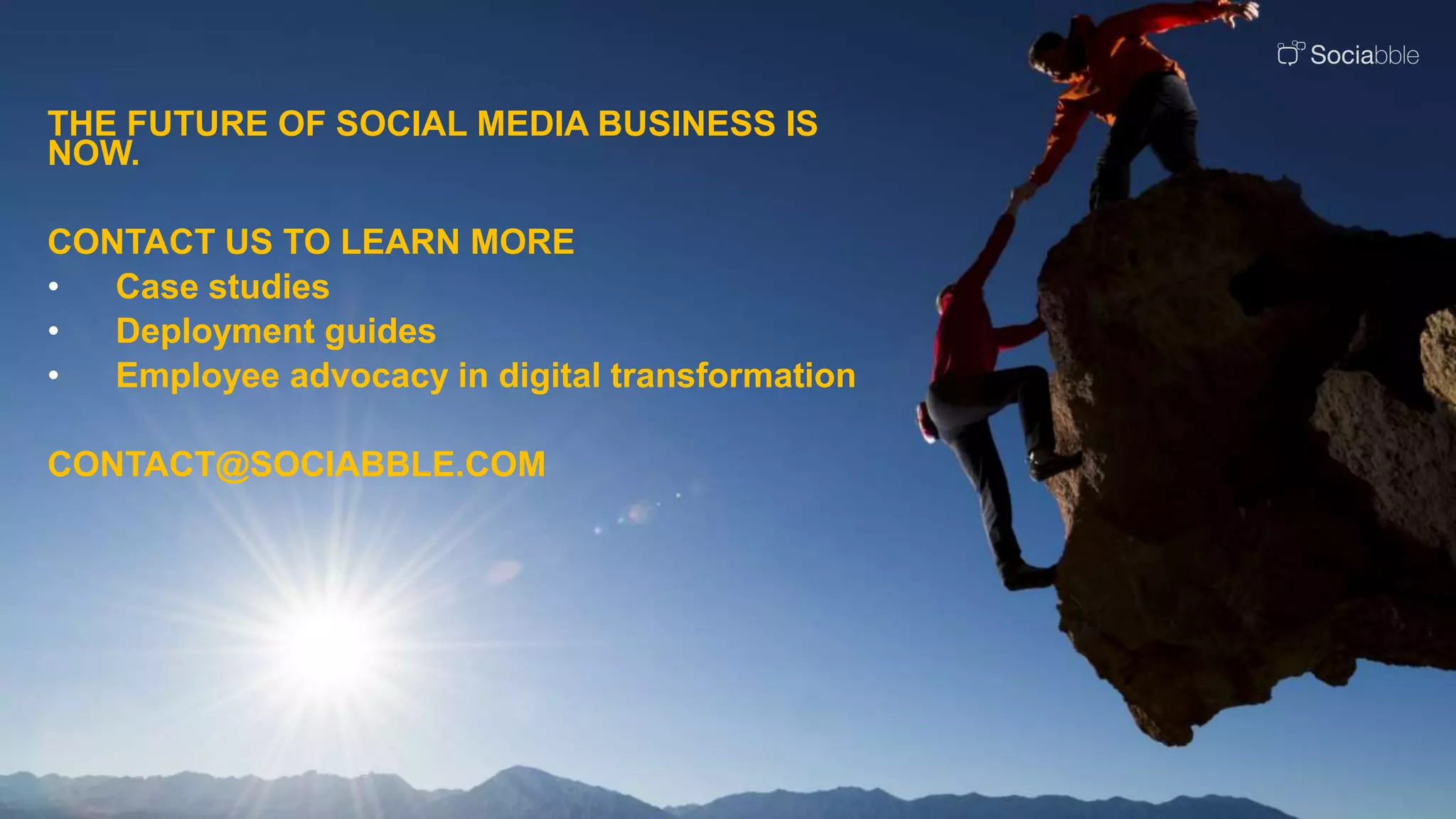 THE FUTURE OF SOCIAL MEDIA BUSINESS IS
NOW.
CONTACT US TO LEARN MORE
• Case studies
• Deployment guides
• Employee advocacy in digital transformation
CONTACT@SOCIABBLE.COM
 