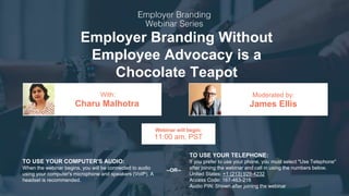 This document must be disclosed only to authorized individuals. Any reproduction and/or disclosure must be subject to information Owner prior consent.
Employer Branding Without
Employee Advocacy is a
Chocolate Teapot
Charu Malhotra James Ellis
With: Moderated by:
TO USE YOUR COMPUTER'S AUDIO:
When the webinar begins, you will be connected to audio
using your computer's microphone and speakers (VoIP). A
headset is recommended.
Webinar will begin:
11:00 am, PST
TO USE YOUR TELEPHONE:
If you prefer to use your phone, you must select "Use Telephone"
after joining the webinar and call in using the numbers below.
United States: +1 (213) 929-4232
Access Code: 167-463-216
Audio PIN: Shown after joining the webinar
--OR--
 