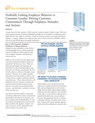 Profitably Linking Employee Behavior to
Customer Loyalty: Driving Customer
Commitment Through Employee Attitudes
and Actions
Abstract
Everyone knows the classic questions: Which came first, cowboys or saloons? Chickens or eggs? While these
may be ongoing questions in cultural anthropology or biology, the role of employees in impacting customer
loyalty behavior is far simpler to understand. In order to truly have customer commitment and advocacy
behavior, a company’s employees must understand their role as customer experience stakeholders and live
that role as value delivery agents and supplier ambassadors.                                                                              Author
Just as with Customers, Employee                                    The role of people...why they                                         Michael Lowenstein, PhD, CMC
Satisfaction is Almost Irrelevant                                   can be so critically important.                                       Vice President and Senior Consultant
                                                                                                                                          Harris Interactive Loyalty
Employees are key stakeholders in value delivery
                                                                                                                                          Princeton, New Jersey
and brand/supplier success, and they frequently
represent the difference between positive experi-
ences or negative experiences and whether cus-                                                                  ...of customer
                                                              ...of customers                                   brand percep-
tomers stay or go.                                            leave because                                     tion is deter-
                                                              of poor                                           mined by expe-
While the extent of their role and impact needs               employee                                          riences with
                                                              attitude.                                         people.
to be better understood, employee satisfaction                                         ...of customers
                                                                                       are loyal
research isn’t the best way to do it. Why not?                                         because of
Industrial psychologists and organizational                                            good employee
                                                                                       attitude.
behaviorists have been studying employee satis-
faction for over 30 years, assuming that the level         Source: Parkington and    Source: MCA Brand        Source: Ken Irons, Market
                                                           Buxton, Study of the US   Ambassador Benchmark     Leader
of staff satisfaction correlates with impact on per-       Banking Sector, Journal
formance. However, as one study concluded:                 of Applied Psychology

“Researchers have been unable to confirm a rela-
                                                            UK retailer: 1% increase in employee
tionship between employee satisfaction and busi-
                                                            commitment = 9% increase in monthly
ness performance.” This is almost identical to the
                                                                     sales. Enterprise IG
finding that the level of positive customer satis-
faction has relatively little bearing on loyalty           Study findings such as this demonstrate that
behavior. (Conversely, transactional dissatisfac-          employees are capable of directly contributing to
tion can – and often does – undermine customer             both customer disappointment and customer
loyalty and advocacy.)                                     delight. Beyond simply understanding employee
                                                           satisfaction and what employees value and desire
It has been found that employee commitment                 in their jobs, it is essential that companies have a
and advocacy behavior has a direct and profound            method which definitively connects staff per-
relationship to the behavior of customers, and             formance and engagement directly to customer
also to corporate sales and profitability. As exten-       marketplace behavior. This allows them to hire,
sive academic and professional research into this          train, recognize and reward employees appropri-
effect concludes with regularity, employee atti-           ately based on their contributions to customer value.
tudes and actions can’t be separated from the
effective delivery of customer value.



  www.harrisinteractive.com 877.919.4765     ©2008, Harris Interactive Inc. All rights reserved.
                                             Other product and/or company names used herein are trademarks of their respective owners. EOE M/F/D/V 03.08
 