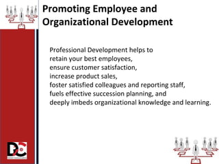 Professional Development helps to
retain your best employees,
ensure customer satisfaction,
increase product sales,
foster satisfied colleagues and reporting staff,
fuels effective succession planning, and
deeply imbeds organizational knowledge and learning.
Promoting Employee and
Organizational Development
 