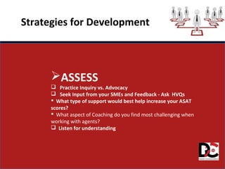 Strategies for Development
ASSESS
 Practice Inquiry vs. Advocacy
 Seek Input from your SMEs and Feedback - Ask HVQs
 What type of support would best help increase your ASAT
scores?
 What aspect of Coaching do you find most challenging when
working with agents?
 Listen for understanding
 