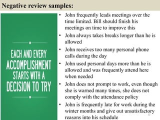 Negative review samples:
• John frequently leads meetings over the
time limited. Bill should finish his
meetings on time to improve this
• John always takes breaks longer than he is
allowed
• John receives too many personal phone
calls during the day
• John used personal days more than he is
allowed and was frequently attend here
when needed
• John does not prompt to work, even though
she is warned many times, she does not
comply with the attendance policy
• John is frequently late for work during the
winter months and give out unsatisfactory
reasons into his schedule
12
 