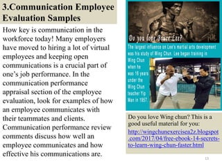 3.Communication Employee
Evaluation Samples
How key is communication in the
workforce today! Many employers
have moved to hiring a lot of virtual
employees and keeping open
communications is a crucial part of
one’s job performance. In the
communication performance
appraisal section of the employee
evaluation, look for examples of how
an employee communicates with
their teammates and clients.
Communication performance review
comments discuss how well an
employee communicates and how
effective his communications are. 13
Do you love Wing chun? This is a
good useful material for you:
http://wingchunexercisea2z.blogspot
.com/2017/04/free-ebook-14-secrets-
to-learn-wing-chun-faster.html
 
