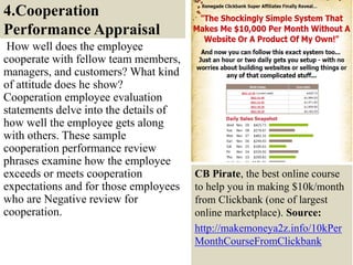 4.Cooperation
Performance Appraisal
How well does the employee
cooperate with fellow team members,
managers, and customers? What kind
of attitude does he show?
Cooperation employee evaluation
statements delve into the details of
how well the employee gets along
with others. These sample
cooperation performance review
phrases examine how the employee
exceeds or meets cooperation
expectations and for those employees
who are Negative review for
cooperation.
19
CB Pirate, the best online course
to help you in making $10k/month
from Clickbank (one of largest
online marketplace). Source:
http://makemoneya2z.info/10kPer
MonthCourseFromClickbank
 