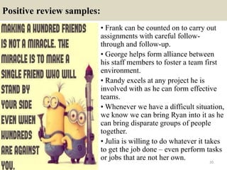 Positive review samples:
• Frank can be counted on to carry out
assignments with careful follow-
through and follow-up.
• George helps form alliance between
his staff members to foster a team first
environment.
• Randy excels at any project he is
involved with as he can form effective
teams.
• Whenever we have a difficult situation,
we know we can bring Ryan into it as he
can bring disparate groups of people
together.
• Julia is willing to do whatever it takes
to get the job done – even perform tasks
or jobs that are not her own. 20
 