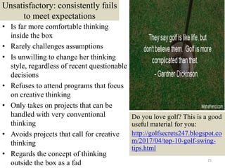 Unsatisfactory: consistently fails
to meet expectations
• Is far more comfortable thinking
inside the box
• Rarely challenges assumptions
• Is unwilling to change her thinking
style, regardless of recent questionable
decisions
• Refuses to attend programs that focus
on creative thinking
• Only takes on projects that can be
handled with very conventional
thinking
• Avoids projects that call for creative
thinking
• Regards the concept of thinking
outside the box as a fad 25
Do you love golf? This is a good
useful material for you:
http://golfsecrets247.blogspot.co
m/2017/04/top-10-golf-swing-
tips.html
 