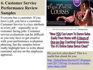 6. Customer Service
Performance Review
Samples
28
Everyone has a customer. If you
have a job, you have a customer.
Customer Service is a key attribute
in every job – especially so in
customer facing jobs. Customer
service evaluations can be difficult
as you may have to get creative
with your performance evaluation
phrasing, but the samples below
really highlight how to write about
customer service on the employee
appraisal.
Do you love salsa dance? This is a
useful free ebook for you:
http://SalsaDanceSecrets247.blogspot.
com/2017/04/top-14-secrets-to-learn-
salsa-dance.html
 