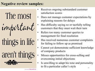 Negative review samples:
30
• Receives ongoing substandard customer
satisfaction scores
• Does not manage customer expectations by
explaining reasons for delays
• Has difficulty saying no or tactfully telling
customers that they must wait their turn
• Refers too many customer queries to
management for final resolution
• Has received numerous customer complaints
for failing to follow up as promised
• Cannot yet demonstrate sufficient knowledge
of company products
• Misses opportunities for cross-selling and
overcoming initial objections
• Is unwilling to adapt his tone and personality
to fit a particular caller’s style
 