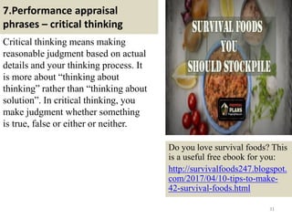 7.Performance appraisal
phrases – critical thinking
Critical thinking means making
reasonable judgment based on actual
details and your thinking process. It
is more about “thinking about
thinking” rather than “thinking about
solution”. In critical thinking, you
make judgment whether something
is true, false or either or neither.
31
Do you love survival foods? This
is a useful free ebook for you:
http://survivalfoods247.blogspot.
com/2017/04/10-tips-to-make-
42-survival-foods.html
 
