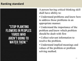 Ranking standard
A person having critical thinking skill
shall have ability to:
• Understand problems and know how
to address those problems in an
appropriate manner.
• Understand the importance of the
problem and know which problem
should be dealt with first
• Collect relevant information to
resolve the problem.
• Understand implied meanings and
values of the problem or problem
solving method.
32
 