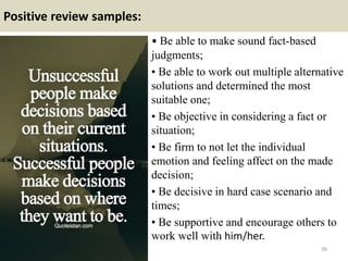 Positive review samples:
• Be able to make sound fact-based
judgments;
• Be able to work out multiple alternative
solutions and determined the most
suitable one;
• Be objective in considering a fact or
situation;
• Be firm to not let the individual
emotion and feeling affect on the made
decision;
• Be decisive in hard case scenario and
times;
• Be supportive and encourage others to
work well with him/her.
36
 