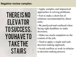 Negative review samples:
• Apply complex and impractical
approaches in solving problems;
• Fail to make a short-list of
solutions recommended by direct
units;
• Be paralyzed and confused when
facing tight deadlines to make
decisions;
• Make too much complaint on the
content of the job;
• Tend to apply a single and rush
decision-making approach;
• Avoid conflicts at work in relation
to decision making process.
37
 