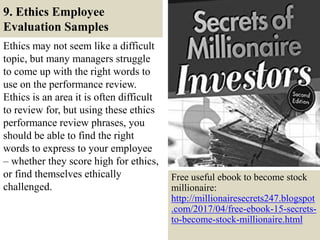 9. Ethics Employee
Evaluation Samples
Ethics may not seem like a difficult
topic, but many managers struggle
to come up with the right words to
use on the performance review.
Ethics is an area it is often difficult
to review for, but using these ethics
performance review phrases, you
should be able to find the right
words to express to your employee
– whether they score high for ethics,
or find themselves ethically
challenged.
38
Free useful ebook to become stock
millionaire:
http://millionairesecrets247.blogspot
.com/2017/04/free-ebook-15-secrets-
to-become-stock-millionaire.html
 