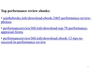 Top performance review ebooks:
• azjobebooks.info/download-ebook-2465-performance-review-
phrases
• performancereview360.info/download-top-78-performance-
appraisal-forms
• performancereview360.info/download-ebook-12-tips-to-
succeed-in-performance-review
4
 