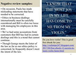 Negative review samples:
• On occasion, Paula has made
misleading statements that have
needed to be corrected.
• Ethics in business dealings
internationally must be carefully
considered and Bill is often too loose
with managing his employees in this
area.
• We’ve had some accusations from
customers that Bill has lied in certain
dealings and this is a trend that cannot
continue.
• Though George meets the letter of
the law as far as our ethics policy is
concerned, he frequently doesn’t meet
the intent of the law.
40
Do you love violin? This is good
free ebook for you:
http://violintips247.blogspot.com/
2017/04/free-ebook-12-secrets-to-
learn-violin-faster.html
 