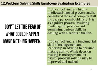 12.Problem Solving Skills Employee Evaluation Examples
Problem Solving is a highly
intellectual-mental process and is
considered the most complex skill
the each person should have. It is
a cognitive process involving
modeling the problem and
combining various skills in
dealing with a certain situation.
Problem Solving is a fundamental
skill of management and
leadership in addition to decision
making ability. While decision
making is more personal in
nature, problem solving may be
improved and trained.
50
 