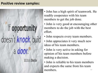 Positive review samples:
57
• John has a high spirit of teamwork. He
readily cooperates with his team
members to get the job done.
• John is very good at encouraging other
members to do the job with the best
effort.
• John respects every team members.
• John appreciates it very much new
ideas of his team members.
• John is very active in asking for
opinion of his team members before
making a decision.
• John is reliable to his team members
and expects the same from his team
members.
 