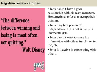Negative review samples:
• John doesn’t have a good
relationship with his team members.
He sometimes refuses to accept their
opinion.
• John may be a person of
independence. He is not suitable to
teamwork task.
• John doesn’t want to share his
information with others in relation to
the job.
• John is inactive in cooperating with
others.
58
 