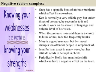 Negative review samples:
• Greg has a sporadic bout of attitude problems
which affect his coworkers.
• Ken is normally a very affable guy, but under
times of pressure, he succumbs to it and
needs to work on his choice of language and
volume level of his voice.
• When the pressure is on and there is a choice
to blink or not, Jack too frequently blinks.
• Mary is a good manager, but her mood
changes too often for people to keep track of.
• Jennifer is an asset in many ways, but her
attitude needs to be kept in check.
• Periodically, Holly has an attitude shift
which can have a negative effect on the team.
8
 