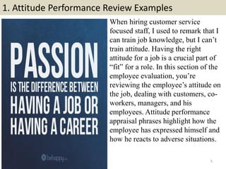 1. Attitude Performance Review Examples
5
When hiring customer service
focused staff, I used to remark that I
can train jo...