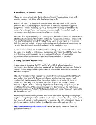 Remembering the Power of Shame

Shame is a powerful motivator that is often overlooked. There's nothing wrong with
shaming managers into doing what they're supposed to do.

How do you do it? The easiest way to make shame work for you is to ask a senior
executive if he'd like to be updated on the status of employee performance appraisal
completions - he will invariably say yes. (Senior executives always want to know the
status of everything). That's your license to report on exactly who has their employee
performance appraisals in on time and who's not performing.

Provide a short report beginning, "As you requested, I have listed below the current status
of appraisal completions," followed by nothing but two columns of names -- one labeled
"On time" and the other labeled "Overdue." Send copies of your report to everyone on
both lists. You can probably count on an immediate reaction from those managers on the
overdue list to finish their appraisals and move to the list of good guys.

Again, an online system can provide executives with up-to-the-minute information about
the status of all employee performance management activities without HR having to feed
it to them. And senior managers can have a powerful influence of creating the
environment where one hundred percent appraisal completions is the norm.

Creating Fool-Proof Accountability

At one major oil company, the CEO and his VP of HR developed an employee
performance appraisal procedure that was a model of simplicity: a requirement that each
manager discuss 13 open-ended questions about performance with each subordinate in
March of each year.

The only writing the system required was a memo from each manager to the CEO every
year no later than March 31. The memo indicates whether or not the manager had
conducted all his discussions - if the discussions had not been conducted, the memo
needed to explain why. And the reason had better be good, the VP-HR explained,
because on April 1 the CEO picks up the phone and starts calling. "Why didn't you do
what I asked you to do?" he asks each manager who didn't complete the performance-
discussion assignment. As the VP-HR explained with a sly smile, "You don't ever want to
get that call from Roy."

Employee performance management is a necessary tool in making sure your company's
employees are putting their best foot forward. Your managers are the catalyst for this, and
they need both incentives and consequences to make sure the job's getting done. Having a
checks and balances system in place helps keep the process focused and effective.

http://performanceappraisalebooks.info/ : Over 200 ebooks, templates, forms for
performance appraisal.
 