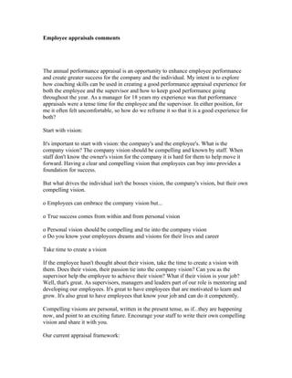 Employee appraisals comments




The annual performance appraisal is an opportunity to enhance employee performance
and create greater success for the company and the individual. My intent is to explore
how coaching skills can be used in creating a good performance appraisal experience for
both the employee and the supervisor and how to keep good performance going
throughout the year. As a manager for 18 years my experience was that performance
appraisals were a tense time for the employee and the supervisor. In either position, for
me it often felt uncomfortable, so how do we reframe it so that it is a good experience for
both?

Start with vision:

It's important to start with vision: the company's and the employee's. What is the
company vision? The company vision should be compelling and known by staff. When
staff don't know the owner's vision for the company it is hard for them to help move it
forward. Having a clear and compelling vision that employees can buy into provides a
foundation for success.

But what drives the individual isn't the bosses vision, the company's vision, but their own
compelling vision.

o Employees can embrace the company vision but...

o True success comes from within and from personal vision

o Personal vision should be compelling and tie into the company vision
o Do you know your employees dreams and visions for their lives and career

Take time to create a vision

If the employee hasn't thought about their vision, take the time to create a vision with
them. Does their vision, their passion tie into the company vision? Can you as the
supervisor help the employee to achieve their vision? What if their vision is your job?
Well, that's great. As supervisors, managers and leaders part of our role is mentoring and
developing our employees. It's great to have employees that are motivated to learn and
grow. It's also great to have employees that know your job and can do it competently.

Compelling visions are personal, written in the present tense, as if...they are happening
now, and point to an exciting future. Encourage your staff to write their own compelling
vision and share it with you.

Our current appraisal framework:
 