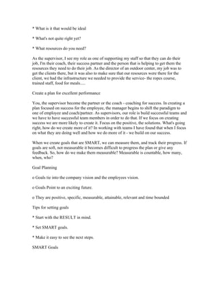 * What is it that would be ideal

* What's not quite right yet?

* What resources do you need?

As the supervisor, I see my role as one of supporting my staff so that they can do their
job, I'm their coach, their success partner and the person that is helping to get them the
resources they need to do their job. As the director of an outdoor center, my job was to
get the clients there, but it was also to make sure that our resources were there for the
client, we had the infrastructure we needed to provide the service- the ropes course,
trained staff, food for meals.....

Create a plan for excellent performance

You, the supervisor become the partner or the coach - coaching for success. In creating a
plan focused on success for the employee, the manager begins to shift the paradigm to
one of employee and coach/partner. As supervisors, our role is build successful teams and
we have to have successful team members in order to do that. If we focus on creating
success we are more likely to create it. Focus on the positive, the solutions. What's going
right, how do we create more of it? In working with teams I have found that when I focus
on what they are doing well and how we do more of it - we build on our success.

When we create goals that are SMART, we can measure them, and track their progress. If
goals are soft, not measurable it becomes difficult to progress the plan or give any
feedback. So, how do we make them measurable? Measurable is countable, how many,
when, who?

Goal Planning

o Goals tie into the company vision and the employees vision.

o Goals Point to an exciting future.

o They are positive, specific, measurable, attainable, relevant and time bounded

Tips for setting goals

* Start with the RESULT in mind.

* Set SMART goals.

* Make it easy to see the next steps.

SMART Goals
 