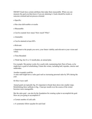 SMART Goals have certain attributes that make them measurable. When you can
measure the goal you then know if you are attaining it. Goals should be results or
outcome oriented and not process oriented.

o Specific:

o Has clear deliverables or results

o Measurable:

o Can be counted: how many? How much? Who?

o Attainable:

o Can be attained at least 80%

o Relevant:

o Important to the people you serve, your future viability and relevant to your vision and
values.

o Time-Bounded:

o Think big, but it's a 12 month plan, an annual plan.

For example: My partner works for a yacht club, maintaining their fleet of boats, so he
might have a goal of refurbishing 3 boats this winter, including hull, topsides, interior and
undersides.

Another example could be:
A sales staff might have a sales goal such as increasing personal sales by 20% during the
year.

Or Hire 4 new staff.

Annual goals are typically big. It's important to break them down into smaller steps.
Refurbishing three sailboats is big, 1 boat per month over the course of the winter
becomes more manageable.

But the sales goal - can also be the foundation for creating a plan to accomplish the goal.
How are you going to accomplish it?

o Certain number of cold calls

o A systematic follow-up plan for each lead
 