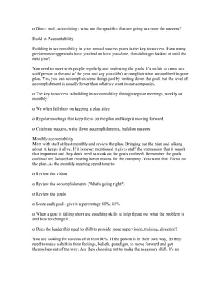 o Direct mail, advertising - what are the specifics that are going to create the success?

Build in Accountability

Building in accountability in your annual success plans is the key to success. How many
performance appraisals have you had or have you done, that didn't get looked at until the
next year?

You need to meet with people regularly and reviewing the goals. It's unfair to come at a
staff person at the end of the year and say you didn't accomplish what we outlined in your
plan. Yes, you can accomplish some things just by writing down the goal, but the level of
accomplishment is usually lower than what we want in our companies.

o The key to success is building in accountability through regular meetings, weekly or
monthly

o We often fall short on keeping a plan alive

o Regular meetings that keep focus on the plan and keep it moving forward.

o Celebrate success, write down accomplishments, build on success

Monthly accountability
Meet with staff at least monthly and review the plan. Bringing out the plan and talking
about it, keeps it alive. If it is never mentioned it gives staff the impression that it wasn't
that important and they don't need to work on the goals outlined. Remember the goals
outlined are focused on creating better results for the company. You want that. Focus on
the plan. At the monthly meeting spend time to:

o Review the vision

o Review the accomplishments (What's going right?)

o Review the goals

o Score each goal - give it a percentage 60%; 85%

o When a goal is falling short use coaching skills to help figure out what the problem is
and how to change it.

o Does the leadership need to shift to provide more supervision, training, direction?

You are looking for success of at least 80%. If the person is in their own way, do they
need to make a shift in their feelings, beliefs, paradigm, to move forward and get
themselves out of the way. Are they choosing not to make the necessary shift. It's an
 