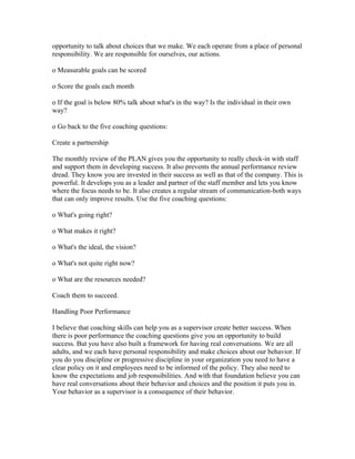 opportunity to talk about choices that we make. We each operate from a place of personal
responsibility. We are responsible for ourselves, our actions.

o Measurable goals can be scored

o Score the goals each month

o If the goal is below 80% talk about what's in the way? Is the individual in their own
way?

o Go back to the five coaching questions:

Create a partnership

The monthly review of the PLAN gives you the opportunity to really check-in with staff
and support them in developing success. It also prevents the annual performance review
dread. They know you are invested in their success as well as that of the company. This is
powerful. It develops you as a leader and partner of the staff member and lets you know
where the focus needs to be. It also creates a regular stream of communication-both ways
that can only improve results. Use the five coaching questions:

o What's going right?

o What makes it right?

o What's the ideal, the vision?

o What's not quite right now?

o What are the resources needed?

Coach them to succeed.

Handling Poor Performance

I believe that coaching skills can help you as a supervisor create better success. When
there is poor performance the coaching questions give you an opportunity to build
success. But you have also built a framework for having real conversations. We are all
adults, and we each have personal responsibility and make choices about our behavior. If
you do you discipline or progressive discipline in your organization you need to have a
clear policy on it and employees need to be informed of the policy. They also need to
know the expectations and job responsibilities. And with that foundation believe you can
have real conversations about their behavior and choices and the position it puts you in.
Your behavior as a supervisor is a consequence of their behavior.
 