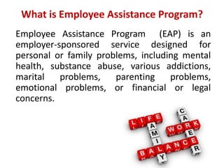 What is Employee Assistance Program?
Employee Assistance Program (EAP) is an
employer-sponsored service designed for
personal or family problems, including mental
health, substance abuse, various addictions,
marital problems, parenting problems,
emotional problems, or financial or legal
concerns.
 