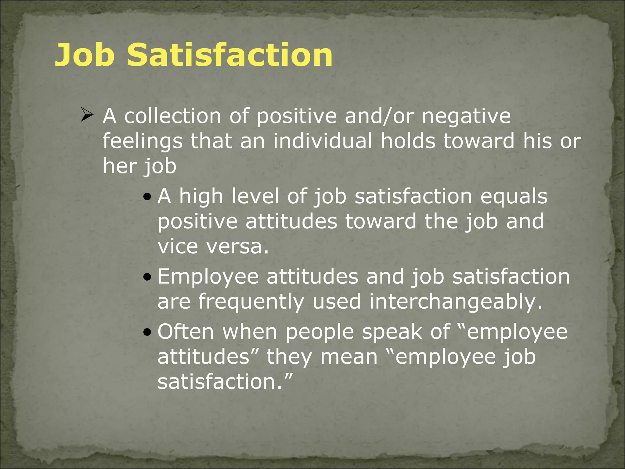 Job Satisfaction A collection of positive and/or negative feelings that an individual holds toward his or her job  A high level of job satisfaction equals positive attitudes toward the job and vice versa.  Employee attitudes and job satisfaction are frequently used interchangeably.  Often when people speak of “employee attitudes” they mean “employee job satisfaction.”  