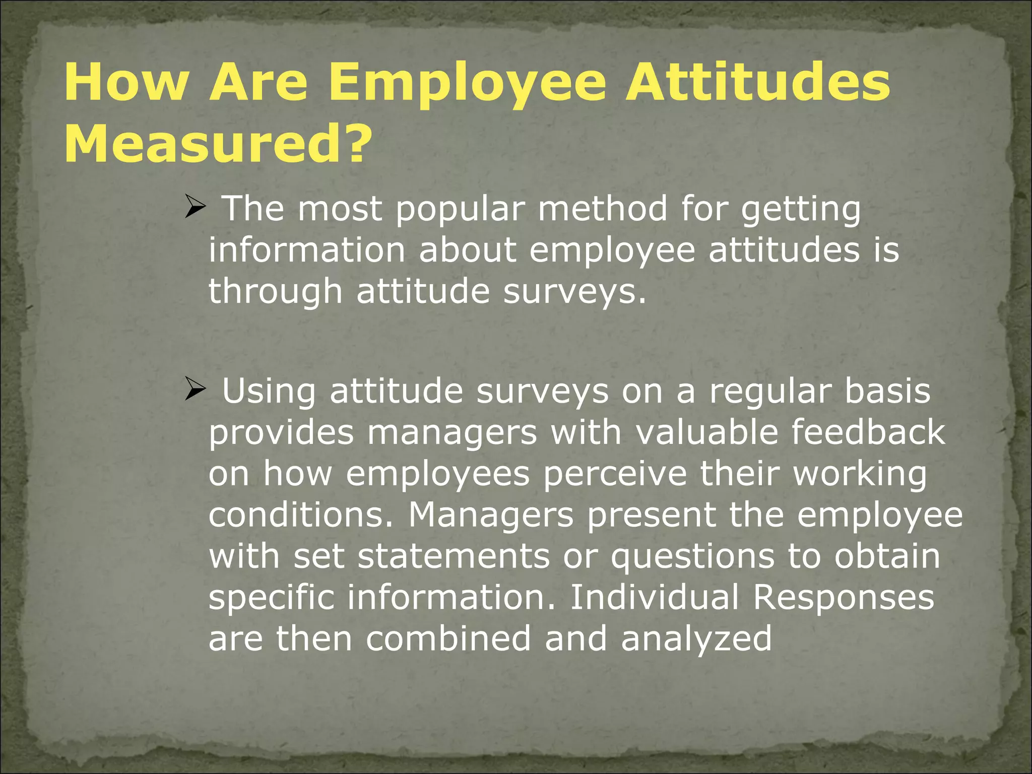 How Are Employee Attitudes  Measured? The most popular method for getting information about employee attitudes is through attitude surveys.  Using attitude surveys on a regular basis provides managers with valuable feedback on how employees perceive their working conditions. Managers present the employee with set statements or questions to obtain specific information. Individual Responses are then combined and analyzed 