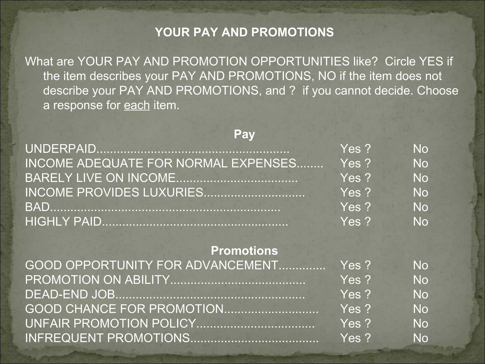 YOUR PAY AND PROMOTIONS What are YOUR PAY AND PROMOTION OPPORTUNITIES like?  Circle YES if the item describes your PAY AND PROMOTIONS, NO if the item does not describe your PAY AND PROMOTIONS, and ?  if you cannot decide. Choose a response for  each  item. Pay UNDERPAID......................................................... Yes ? No INCOME ADEQUATE FOR NORMAL EXPENSES........ Yes ? No BARELY LIVE ON INCOME.................................... Yes ? No INCOME PROVIDES LUXURIES.............................. Yes ? No BAD.................................................................... Yes ? No HIGHLY PAID....................................................... Yes ? No Promotions GOOD OPPORTUNITY FOR ADVANCEMENT.............. Yes ? No PROMOTION ON ABILITY........................................ Yes ? No DEAD-END JOB........................................................ Yes ? No GOOD CHANCE FOR PROMOTION............................ Yes ? No UNFAIR PROMOTION POLICY...................................   Yes ? No INFREQUENT PROMOTIONS...................................... Yes ? No 