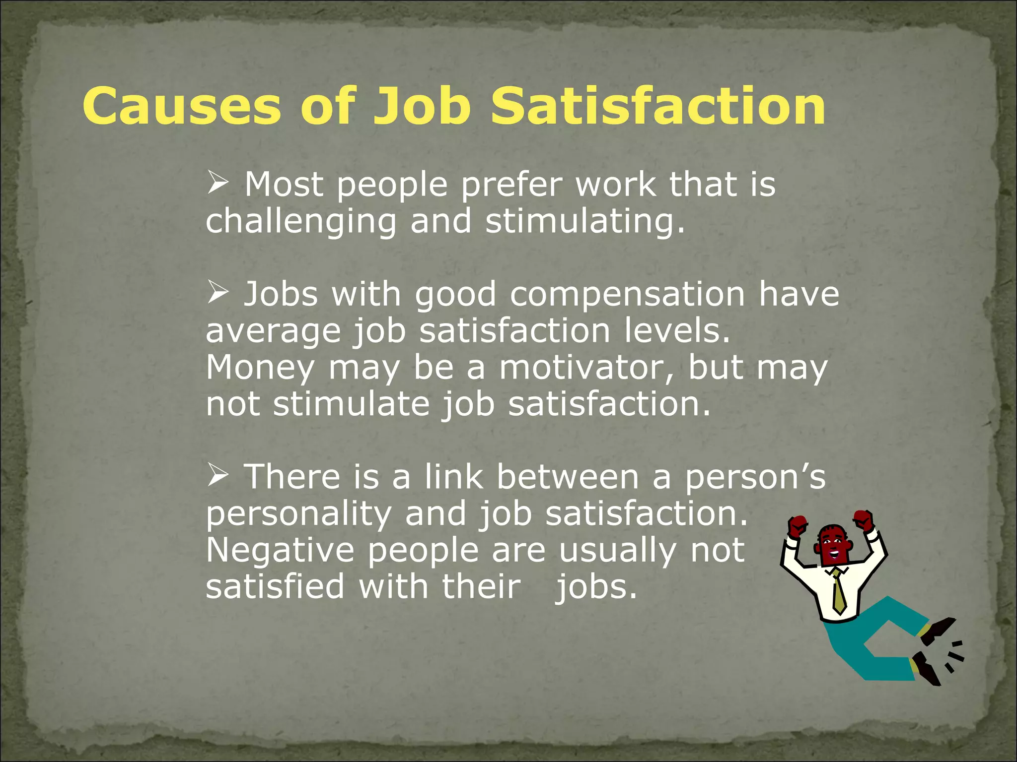 Causes of Job Satisfaction Most people prefer work that is challenging and stimulating. Jobs with good compensation have average job satisfaction levels. Money may be a motivator, but may not stimulate job satisfaction. There is a link between a person’s personality and job satisfaction. Negative people are usually not satisfied with their  jobs. 
